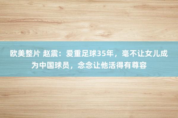 欧美整片 赵震：爱重足球35年，毫不让女儿成为中国球员，念念让他活得有尊容
