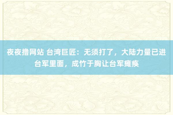 夜夜撸网站 台湾巨匠：无须打了，大陆力量已进台军里面，成竹于胸让台军瘫痪