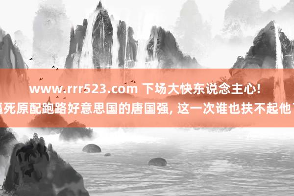 www.rrr523.com 下场大快东说念主心! 逼死原配跑路好意思国的唐国强， 这一次谁也扶不起他了