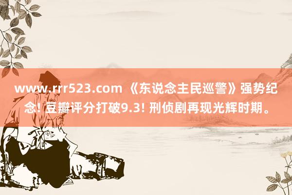 www.rrr523.com 《东说念主民巡警》强势纪念! 豆瓣评分打破9.3! 刑侦剧再现光辉时期。