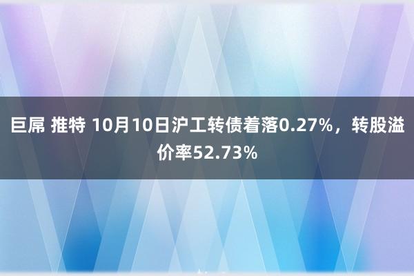 巨屌 推特 10月10日沪工转债着落0.27%，转股溢价率52.73%