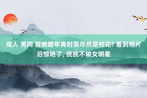 成人 男同 容嬷嬷年青时辰尽然是校花? 看到相片后惊艳了， 统统不输女明星
