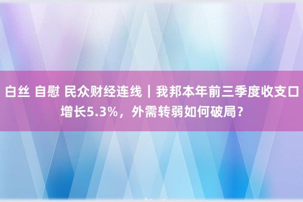 白丝 自慰 民众财经连线｜我邦本年前三季度收支口增长5.3%，外需转弱如何破局？