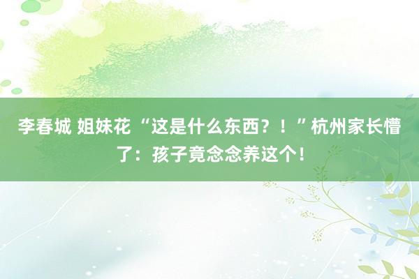 李春城 姐妹花 “这是什么东西？！”杭州家长懵了：孩子竟念念养这个！