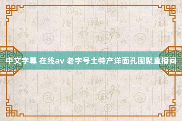 中文字幕 在线av 老字号土特产洋面孔围聚直播间