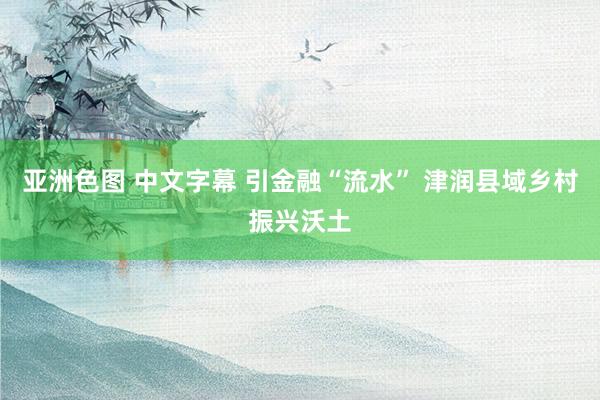 亚洲色图 中文字幕 引金融“流水” 津润县域乡村振兴沃土