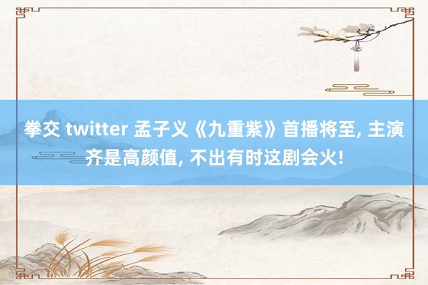 拳交 twitter 孟子义《九重紫》首播将至， 主演齐是高颜值， 不出有时这剧会火!