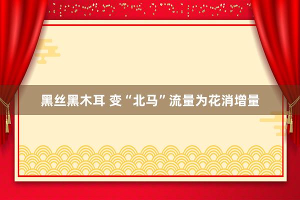 黑丝黑木耳 变“北马”流量为花消增量