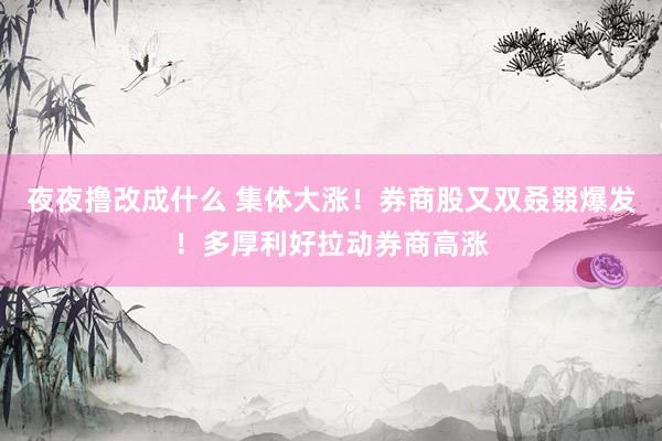 夜夜撸改成什么 集体大涨！券商股又双叒叕爆发！多厚利好拉动券商高涨