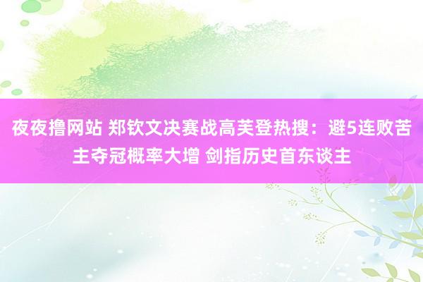 夜夜撸网站 郑钦文决赛战高芙登热搜：避5连败苦主夺冠概率大增 剑指历史首东谈主