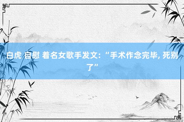 白虎 自慰 着名女歌手发文: “手术作念完毕， 死别了”