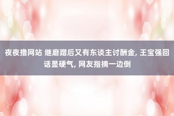 夜夜撸网站 继磨蹭后又有东谈主讨酬金， 王宝强回话显硬气， 网友指摘一边倒