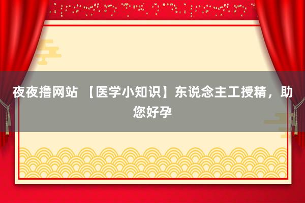 夜夜撸网站 【医学小知识】东说念主工授精，助您好孕