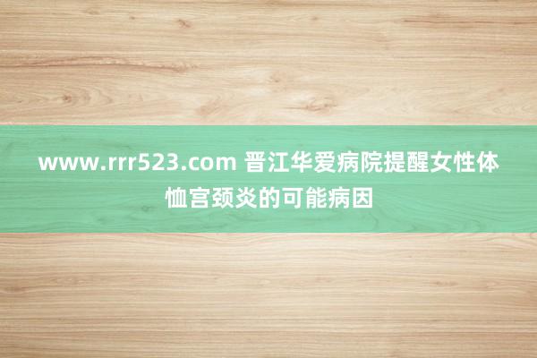 www.rrr523.com 晋江华爱病院提醒女性体恤宫颈炎的可能病因