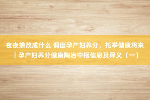 夜夜撸改成什么 调度孕产妇养分，托举健康将来｜孕产妇养分健康陶冶中枢信息及释义（一）