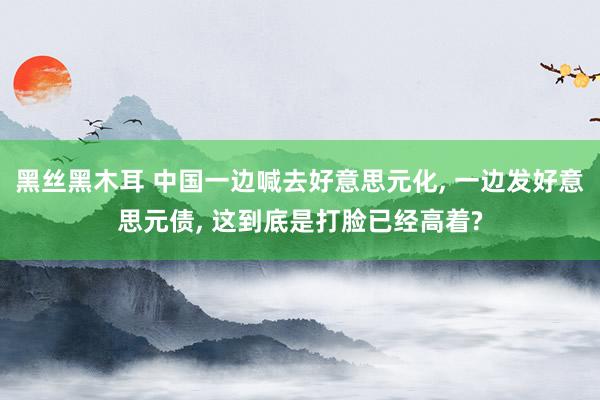 黑丝黑木耳 中国一边喊去好意思元化， 一边发好意思元债， 这到底是打脸已经高着?