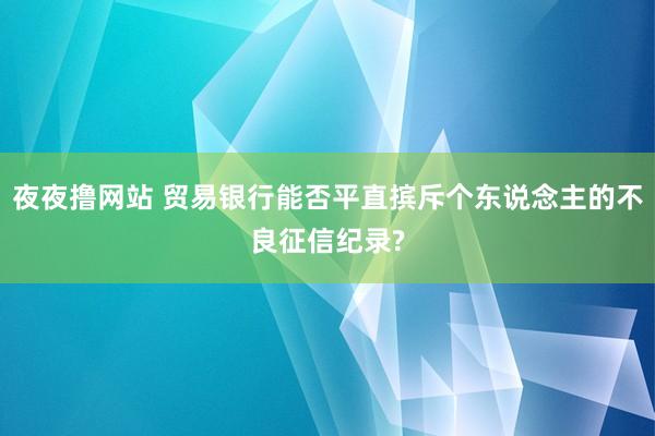 夜夜撸网站 贸易银行能否平直摈斥个东说念主的不良征信纪录?