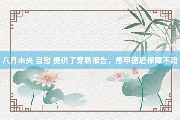 八月未央 自慰 提供了穿刺报告,患甲癌后保障不赔