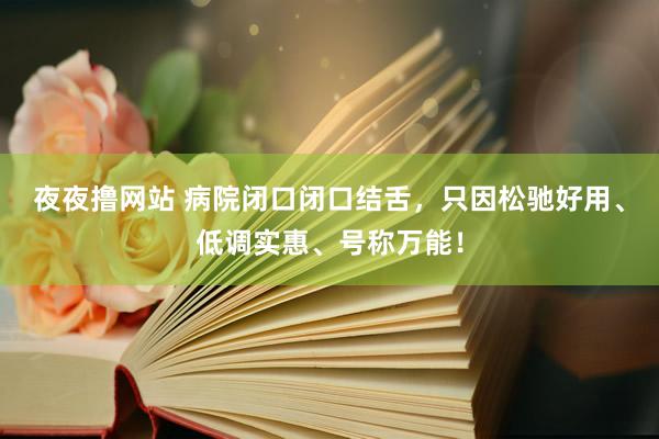 夜夜撸网站 病院闭口闭口结舌，只因松驰好用、低调实惠、号称万能！