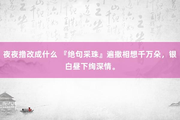 夜夜撸改成什么 『绝句采珠』遍撒相想千万朵，银白昼下绚深情。