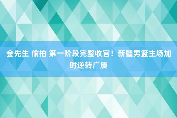 金先生 偷拍 第一阶段完整收官！新疆男篮主场加时逆转广厦