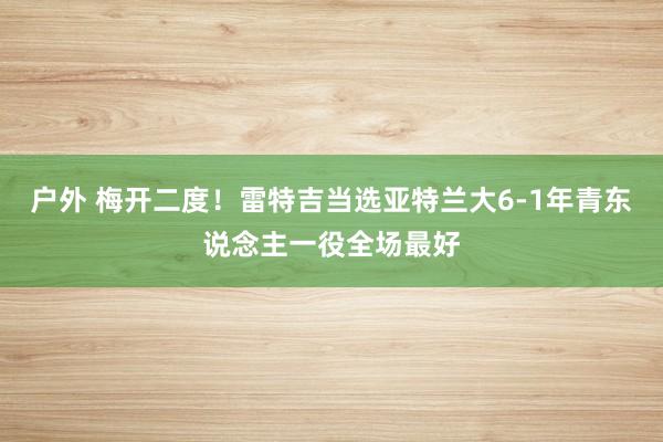 户外 梅开二度！雷特吉当选亚特兰大6-1年青东说念主一役全场最好