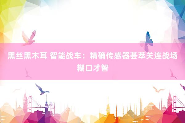 黑丝黑木耳 智能战车：精确传感器荟萃关连战场糊口才智