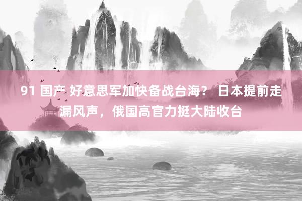 91 国产 好意思军加快备战台海？ 日本提前走漏风声，俄国高官力挺大陆收台