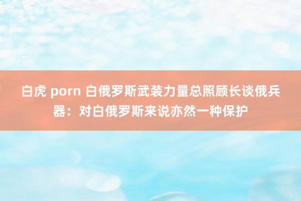 白虎 porn 白俄罗斯武装力量总照顾长谈俄兵器：对白俄罗斯来说亦然一种保护