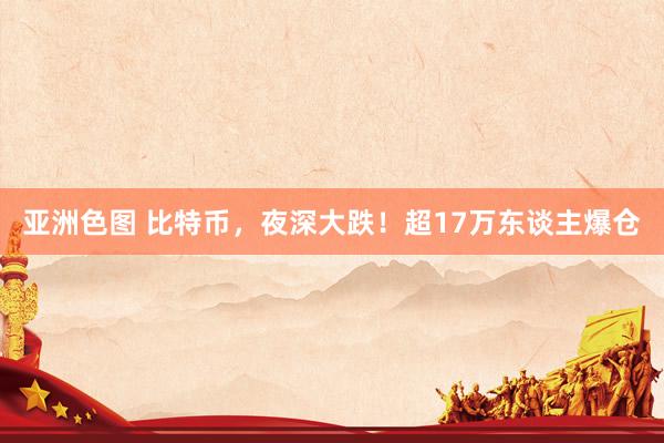 亚洲色图 比特币，夜深大跌！超17万东谈主爆仓