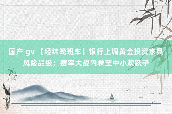 国产 gv 【经纬晚班车】银行上调黄金投资家具风险品级；费率大战内卷至中小欢跃子