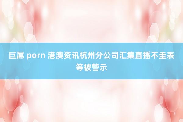 巨屌 porn 港澳资讯杭州分公司汇集直播不圭表等被警示