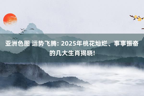 亚洲色图 运势飞腾: 2025年桃花灿烂、事事振奋的几大生肖揭晓!