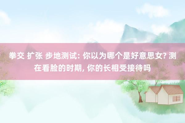 拳交 扩张 步地测试: 你以为哪个是好意思女? 测在看脸的时期， 你的长相受接待吗