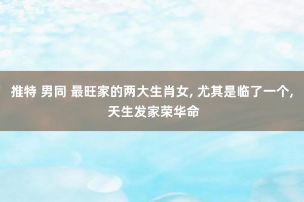 推特 男同 最旺家的两大生肖女， 尤其是临了一个， 天生发家荣华命
