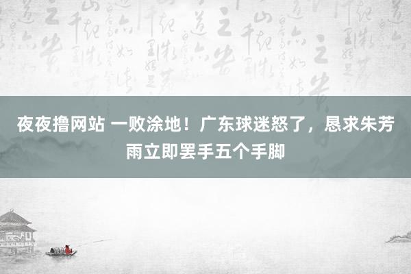 夜夜撸网站 一败涂地！广东球迷怒了，恳求朱芳雨立即罢手五个手脚