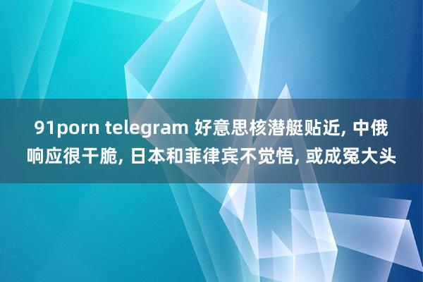 91porn telegram 好意思核潜艇贴近， 中俄响应很干脆， 日本和菲律宾不觉悟， 或成冤大头