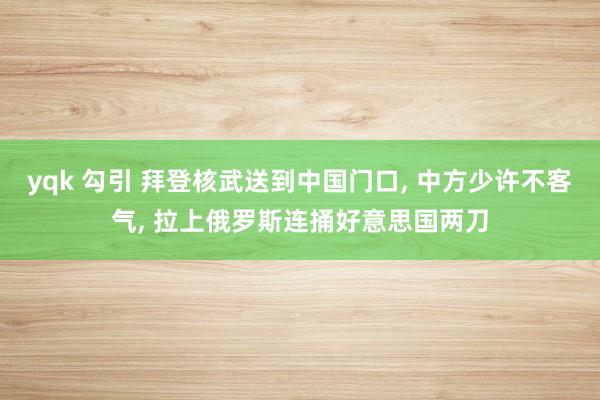 yqk 勾引 拜登核武送到中国门口， 中方少许不客气， 拉上俄罗斯连捅好意思国两刀