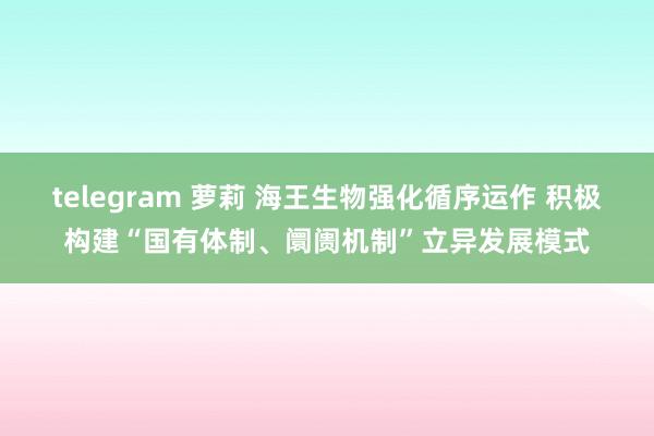 telegram 萝莉 海王生物强化循序运作 积极构建“国有体制、阛阓机制”立异发展模式
