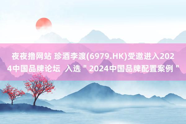 夜夜撸网站 珍酒李渡(6979.HK)受邀进入2024中国品牌论坛  入选＂2024中国品牌配置案例＂