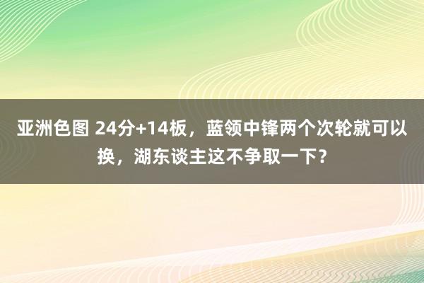 亚洲色图 24分+14板，蓝领中锋两个次轮就可以换，湖东谈主这不争取一下？