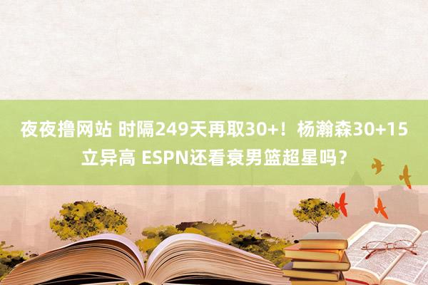 夜夜撸网站 时隔249天再取30+！杨瀚森30+15立异高 ESPN还看衰男篮超星吗？