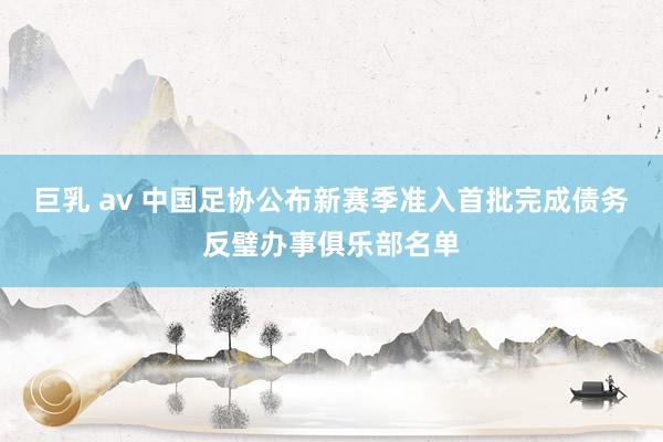 巨乳 av 中国足协公布新赛季准入首批完成债务反璧办事俱乐部名单