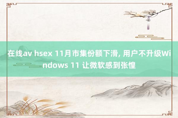 在线av hsex 11月市集份额下滑， 用户不升级Windows 11 让微软感到张惶