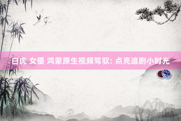 白虎 女優 鸿蒙原生视频驾驭: 点亮追剧小时光