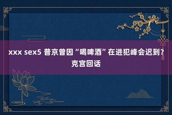 xxx sex5 普京曾因“喝啤酒”在进犯峰会迟到？克宫回话