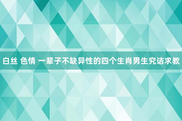 白丝 色情 一辈子不缺异性的四个生肖男生究诘求教