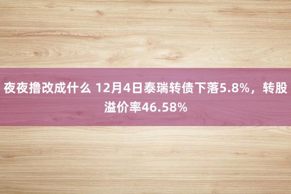 夜夜撸改成什么 12月4日泰瑞转债下落5.8%，转股溢价率46.58%