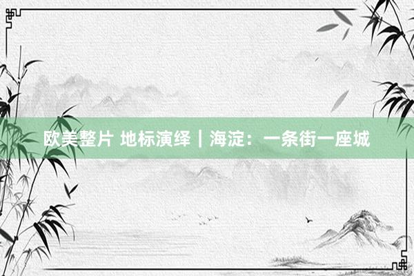 欧美整片 地标演绎｜海淀：一条街一座城