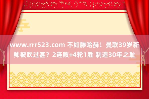 www.rrr523.com 不如滕哈赫！曼联39岁新帅被吹过甚？2连败+4轮1胜 制造30年之耻
